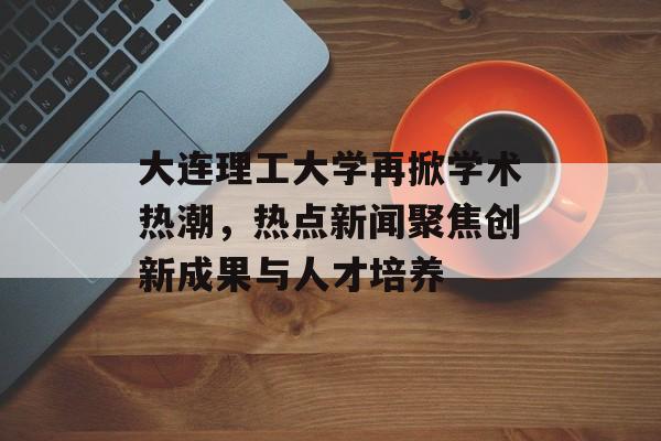 大连理工大学再掀学术热潮,热点新闻聚焦创新成果与人才培养 大连理工大学再掀学术热潮,热点新闻聚焦创新成果与人才培养