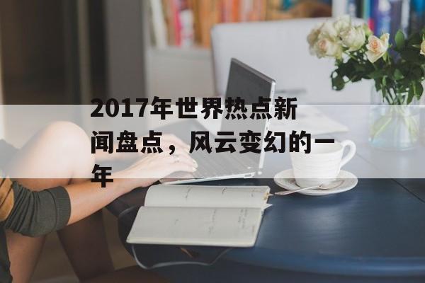 2017年世界热点新闻盘点,风云变幻的一年 2017年世界热点新闻盘点,风云变幻的一年