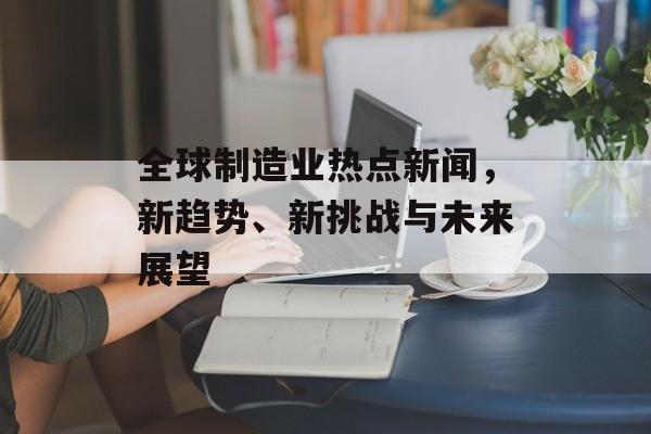 全球制造业热点新闻,新趋势、新挑战与未来展望 全球制造业热点新闻,新趋势、新挑战与未来展望