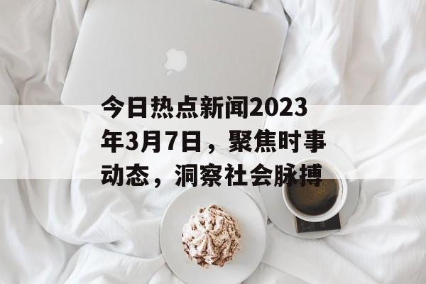 今日热点新闻2023年3月7日,聚焦时事动态,洞察社会脉搏 今日热点新闻2023年3月7日,聚焦时事动态,洞察社会脉搏
