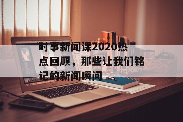 时事新闻课2020热点回顾,那些让我们铭记的新闻瞬间 时事新闻课2020热点回顾,那些让我们铭记的新闻瞬间