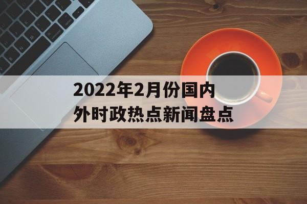 2022年2月份国内外时政热点新闻盘点