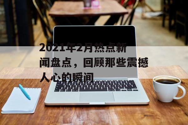 2021年2月热点新闻盘点,回顾那些震撼人心的瞬间 2021年2月热点新闻盘点,回顾那些震撼人心的瞬间