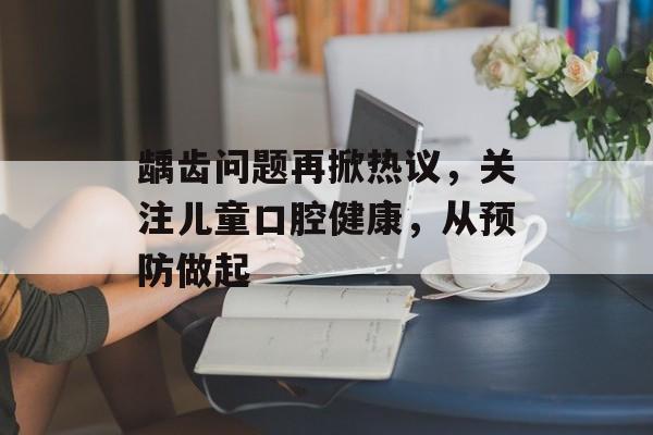 龋齿问题再掀热议,关注儿童口腔健康,从预防做起 龋齿问题再掀热议,关注儿童口腔健康,从预防做起
