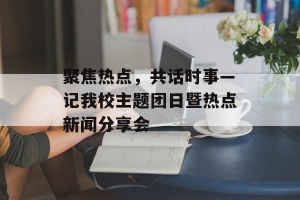聚焦热点，共话时事—记我校主题团日暨热点新闻分享会