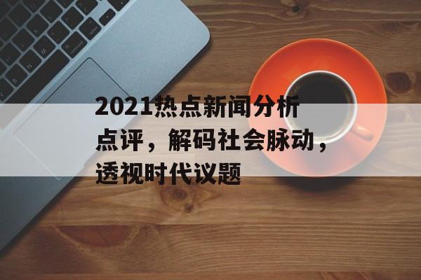 2021热点新闻分析点评，解码社会脉动，透视时代议题