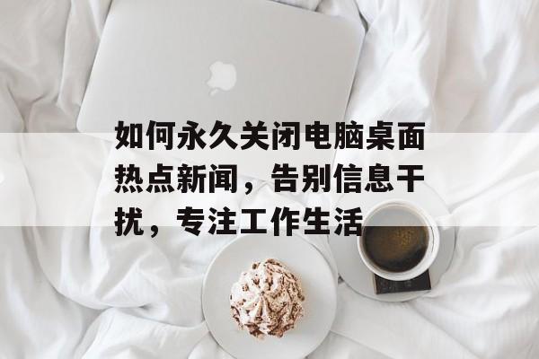 如何永久关闭电脑桌面热点新闻，告别信息干扰，专注工作生活
