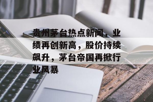 贵州茅台热点新闻，业绩再创新高，股价持续飙升，茅台帝国再掀行业风暴