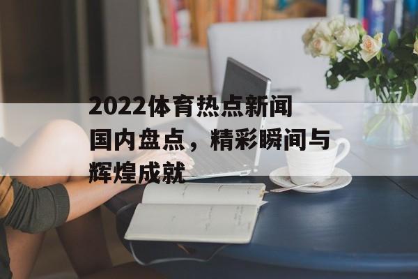 2022体育热点新闻国内盘点，精彩瞬间与辉煌成就