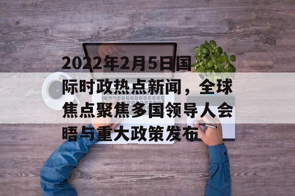 2022年2月5日国际时政热点新闻，全球焦点聚焦多国领导人会晤与重大政策发布