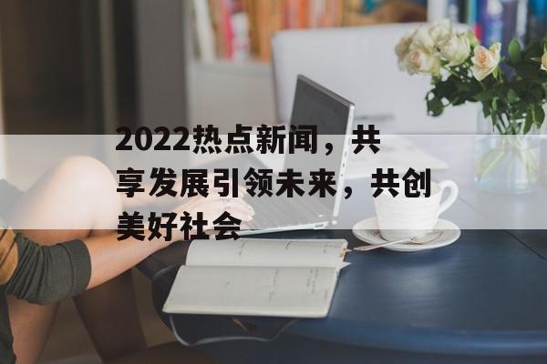 2022热点新闻，共享发展引领未来，共创美好社会