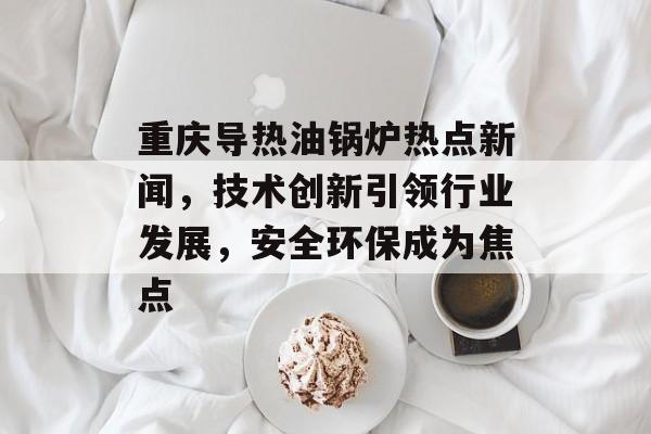 重庆导热油锅炉热点新闻，技术创新引领行业发展，安全环保成为焦点