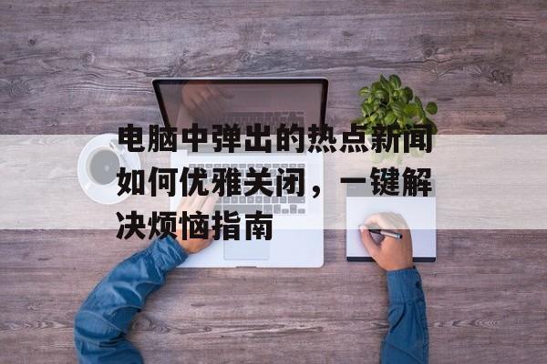 电脑中弹出的热点新闻如何优雅关闭，一键解决烦恼指南