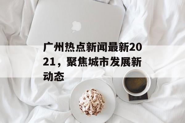 广州热点新闻最新2021，聚焦城市发展新动态