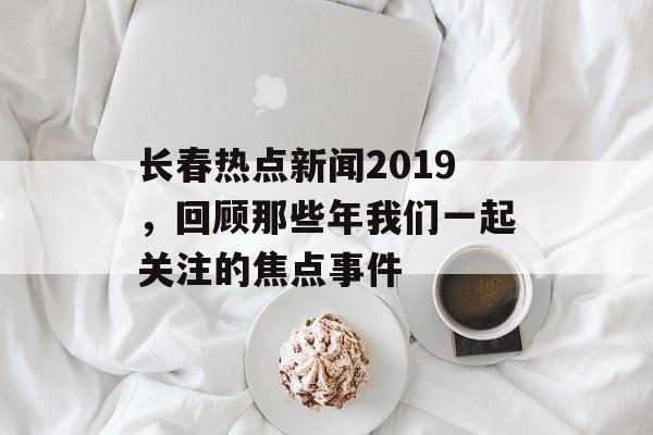 长春热点新闻2019，回顾那些年我们一起关注的焦点事件