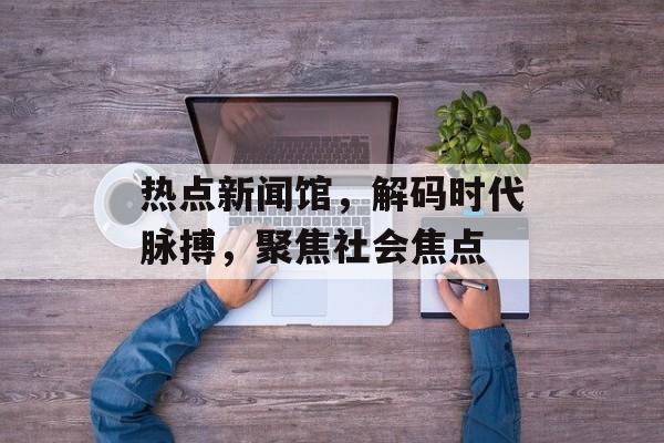 热点新闻馆，解码时代脉搏，聚焦社会焦点