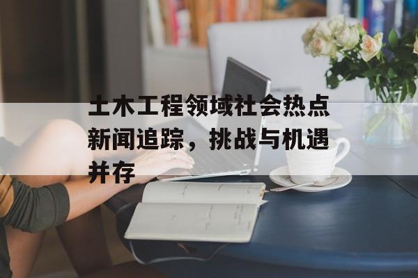 土木工程领域社会热点新闻追踪，挑战与机遇并存