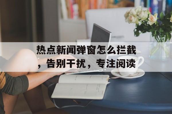 热点新闻弹窗怎么拦截，告别干扰，专注阅读