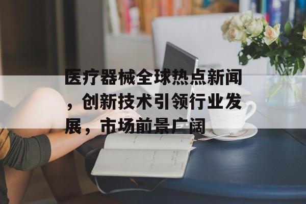医疗器械全球热点新闻，创新技术引领行业发展，市场前景广阔