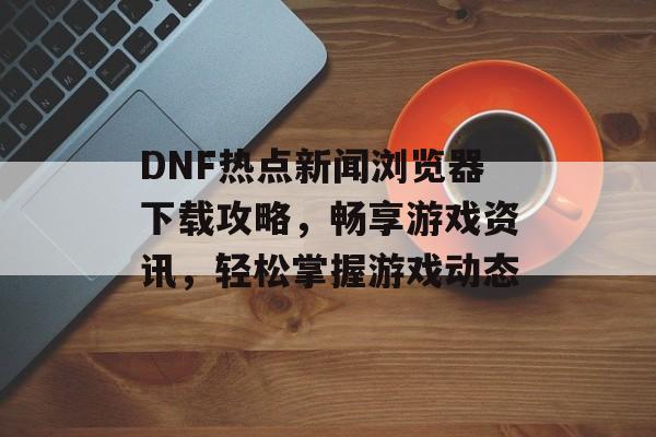 DNF热点新闻浏览器下载攻略，畅享游戏资讯，轻松掌握游戏动态