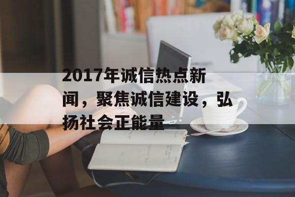 2017年诚信热点新闻，聚焦诚信建设，弘扬社会正能量