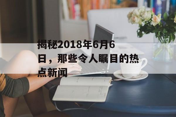 揭秘2018年6月6日，那些令人瞩目的热点新闻