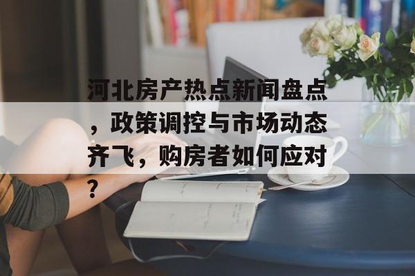 河北房产热点新闻盘点，政策调控与市场动态齐飞，购房者如何应对？