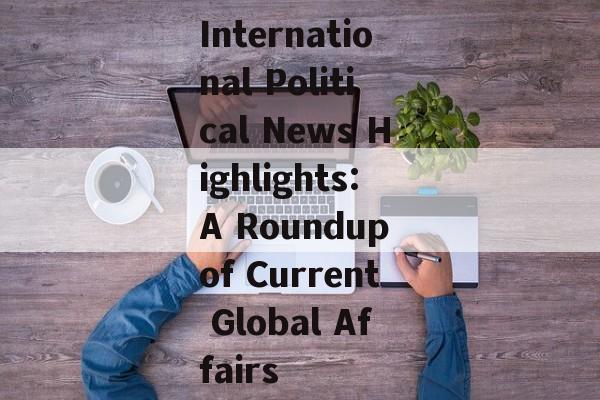 International Political News Highlights:A Roundup of Current Global Affairs International Political News Highlights:A Roundup of Current Global Affairs