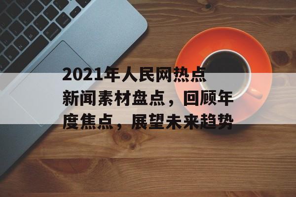 2021年人民网热点新闻素材盘点,回顾年度焦点,展望未来趋势 2021年人民网热点新闻素材盘点,回顾年度焦点,展望未来趋势