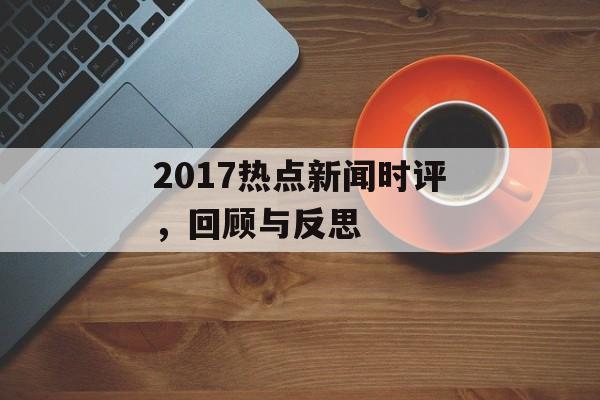 2017热点新闻时评,回顾与反思 2017热点新闻时评,回顾与反思