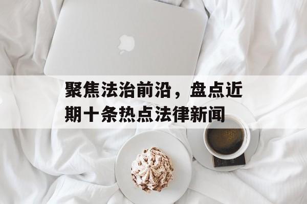 聚焦法治前沿，盘点近期十条热点法律新闻