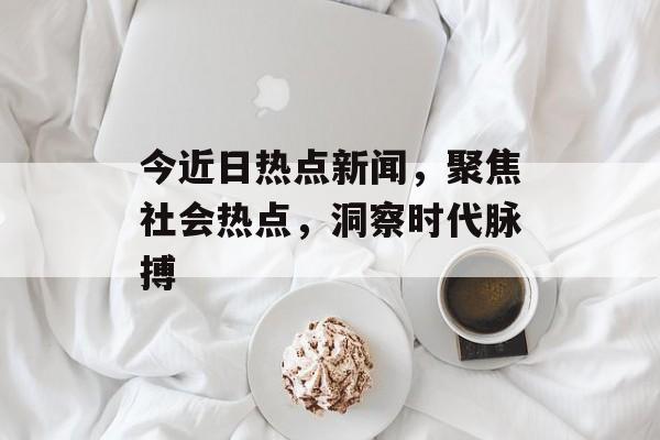 今近日热点新闻,聚焦社会热点,洞察时代脉搏 今近日热点新闻,聚焦社会热点,洞察时代脉搏
