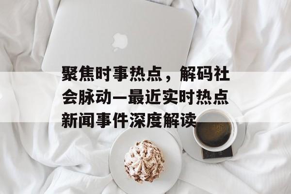聚焦时事热点，解码社会脉动—最近实时热点新闻事件深度解读