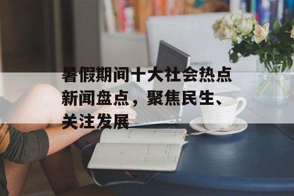 暑假期间十大社会热点新闻盘点,聚焦民生、关注发展 暑假期间十大社会热点新闻盘点,聚焦民生、关注发展