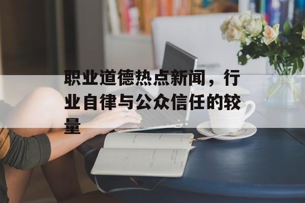 职业道德热点新闻，行业自律与公众信任的较量
