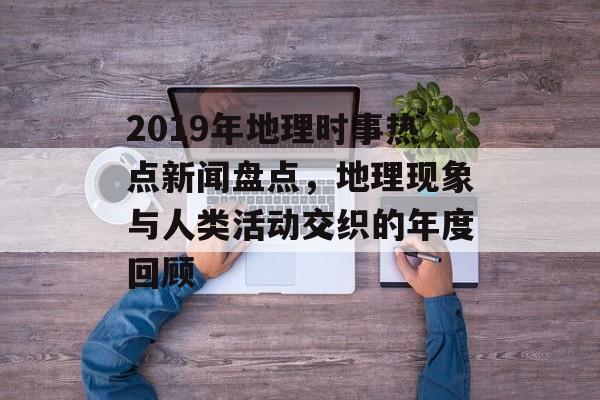 2019年地理时事热点新闻盘点，地理现象与人类活动交织的年度回顾