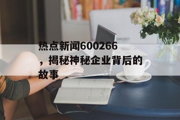 热点新闻600266，揭秘神秘企业背后的故事