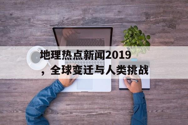 地理热点新闻2019,全球变迁与人类挑战 地理热点新闻2019,全球变迁与人类挑战