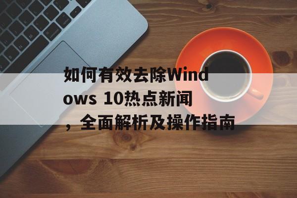 如何有效去除Windows 10热点新闻,全面解析及操作指南 如何有效去除Windows 10热点新闻,全面解析及操作指南
