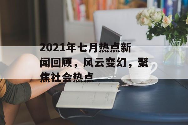2021年七月热点新闻回顾，风云变幻，聚焦社会热点