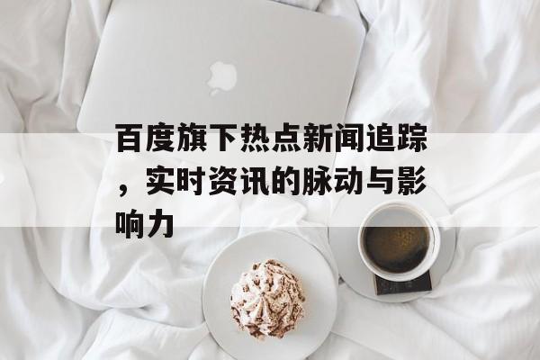 百度旗下热点新闻追踪，实时资讯的脉动与影响力