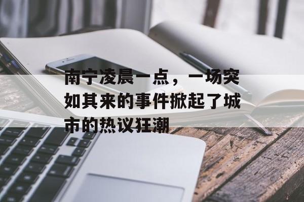 南宁凌晨一点,一场突如其来的事件掀起了城市的热议狂潮 南宁凌晨一点,一场突如其来的事件掀起了城市的热议狂潮