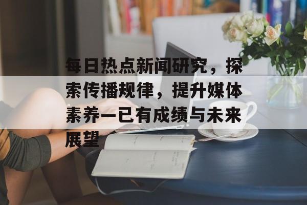 每日热点新闻研究，探索传播规律，提升媒体素养—已有成绩与未来展望