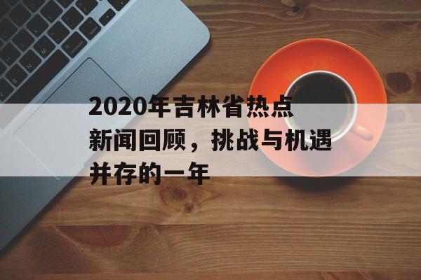 2020年吉林省热点新闻回顾,挑战与机遇并存的一年 2020年吉林省热点新闻回顾,挑战与机遇并存的一年