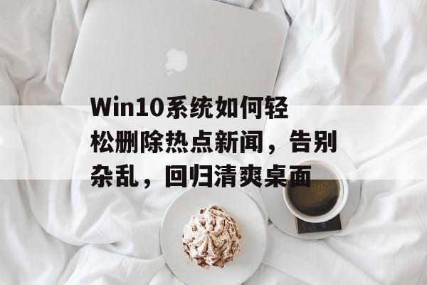 Win10系统如何轻松删除热点新闻，告别杂乱，回归清爽桌面