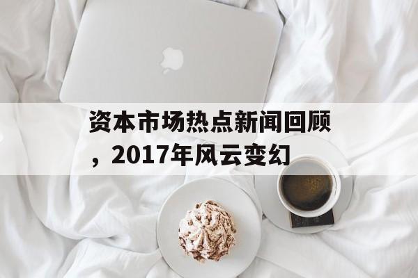 资本市场热点新闻回顾，2017年风云变幻