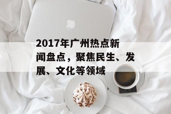 2017年广州热点新闻盘点，聚焦民生、发展、文化等领域