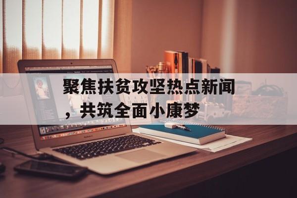 聚焦扶贫攻坚热点新闻,共筑全面小康梦 聚焦扶贫攻坚热点新闻,共筑全面小康梦