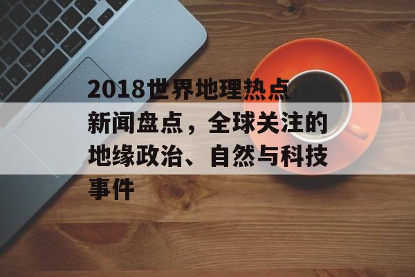 2018世界地理热点新闻盘点，全球关注的地缘政治、自然与科技事件