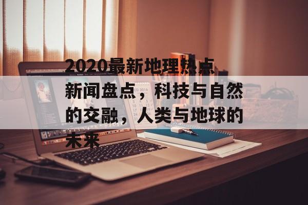 2020最新地理热点新闻盘点，科技与自然的交融，人类与地球的未来